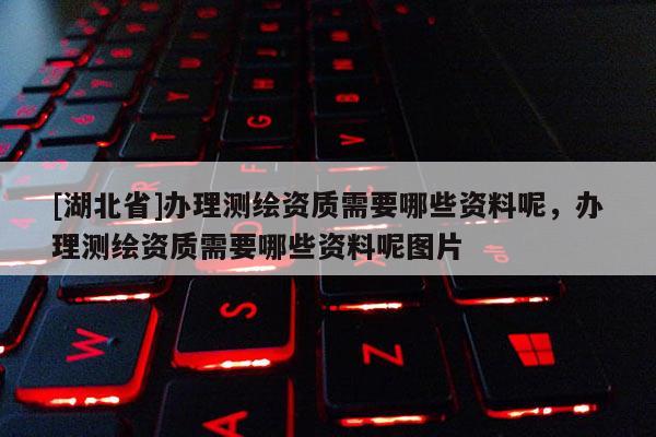[湖北省]辦理測繪資質需要哪些資料呢，辦理測繪資質需要哪些資料呢圖片