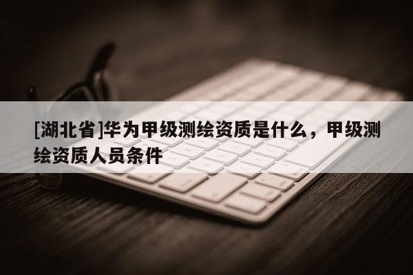 [湖北省]華為甲級(jí)測(cè)繪資質(zhì)是什么，甲級(jí)測(cè)繪資質(zhì)人員條件