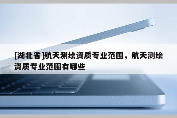 [湖北省]航天測繪資質專業范圍，航天測繪資質專業范圍有哪些