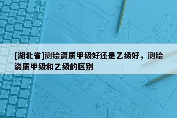 [湖北省]測繪資質甲級好還是乙級好，測繪資質甲級和乙級的區別