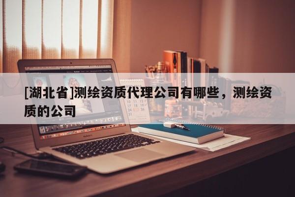 [湖北省]測(cè)繪資質(zhì)代理公司有哪些，測(cè)繪資質(zhì)的公司