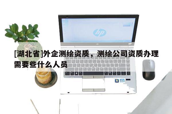 [湖北省]外企測繪資質(zhì)，測繪公司資質(zhì)辦理需要些什么人員