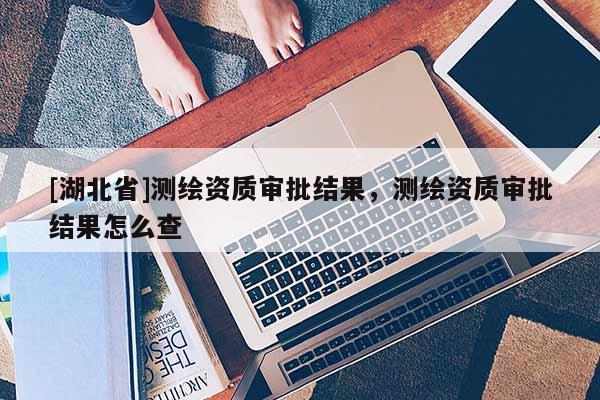 [湖北省]測繪資質審批結果，測繪資質審批結果怎么查