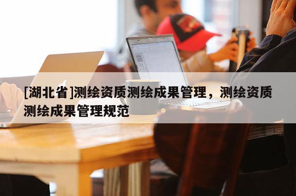 [湖北省]測繪資質測繪成果管理，測繪資質測繪成果管理規(guī)范