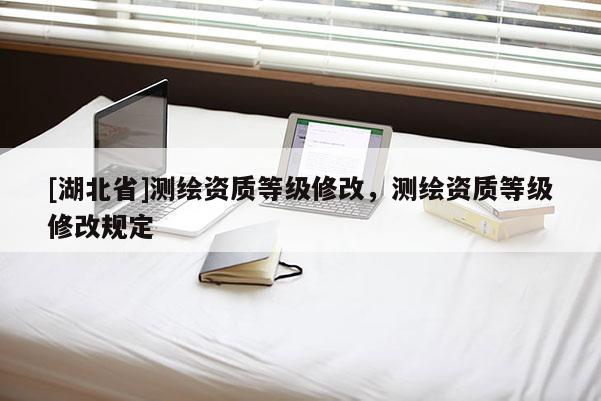 [湖北省]測(cè)繪資質(zhì)等級(jí)修改，測(cè)繪資質(zhì)等級(jí)修改規(guī)定