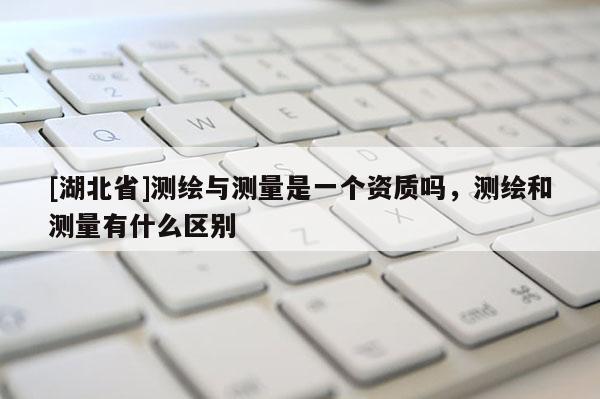 [湖北省]測(cè)繪與測(cè)量是一個(gè)資質(zhì)嗎，測(cè)繪和測(cè)量有什么區(qū)別