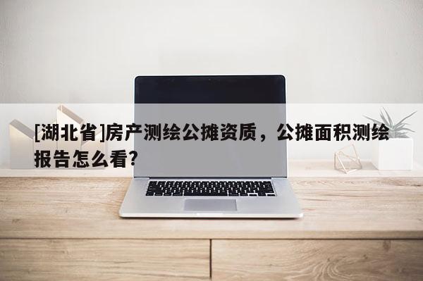 [湖北省]房產測繪公攤資質，公攤面積測繪報告怎么看?