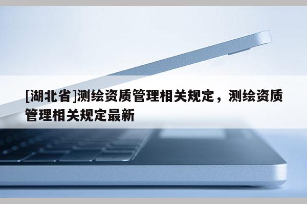 [湖北省]測繪資質管理相關規定，測繪資質管理相關規定最新