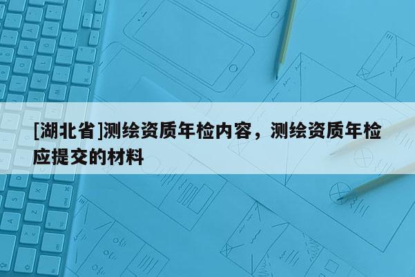 [湖北省]測繪資質年檢內容，測繪資質年檢應提交的材料