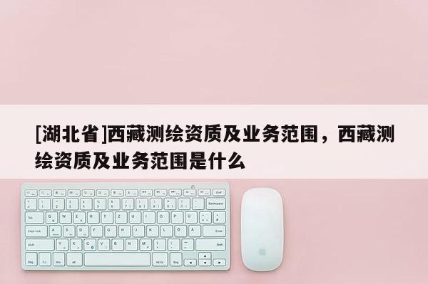 [湖北省]西藏測繪資質(zhì)及業(yè)務(wù)范圍，西藏測繪資質(zhì)及業(yè)務(wù)范圍是什么