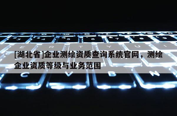 [湖北省]企業測繪資質查詢系統官網，測繪企業資質等級與業務范圍