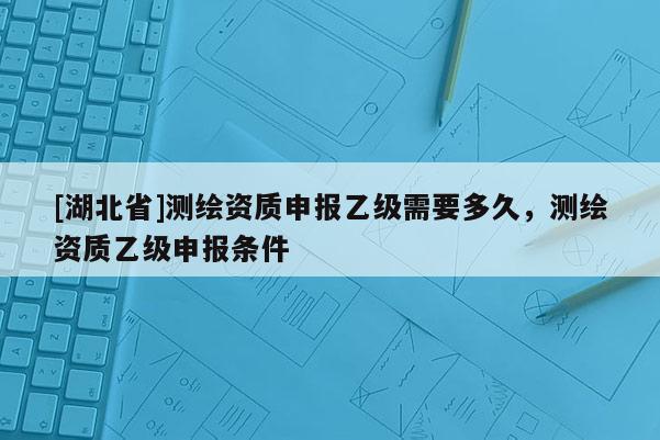 [湖北省]測繪資質申報乙級需要多久，測繪資質乙級申報條件