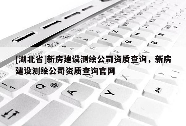 [湖北省]新房建設(shè)測(cè)繪公司資質(zhì)查詢，新房建設(shè)測(cè)繪公司資質(zhì)查詢官網(wǎng)