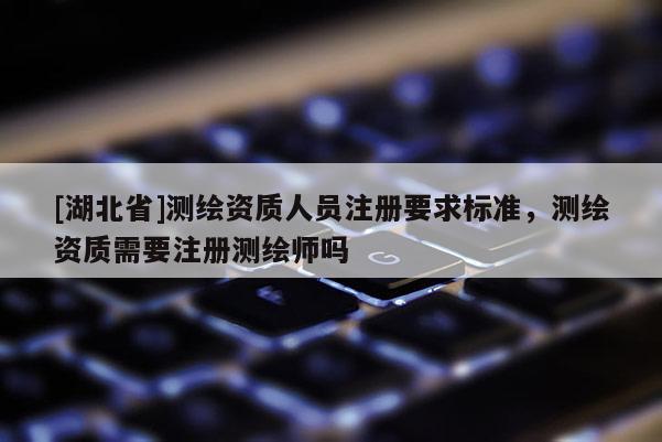 [湖北省]測繪資質人員注冊要求標準，測繪資質需要注冊測繪師嗎