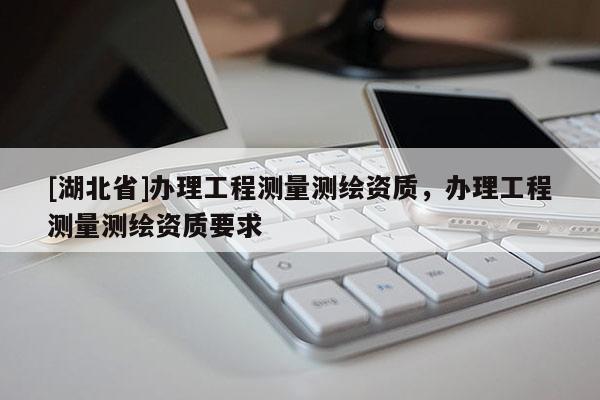 [湖北省]辦理工程測量測繪資質，辦理工程測量測繪資質要求