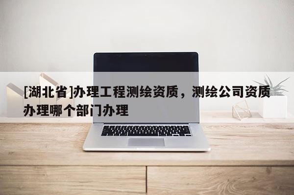 [湖北省]辦理工程測繪資質，測繪公司資質辦理哪個部門辦理