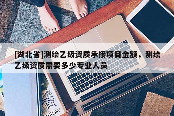 [湖北省]測繪乙級資質承接項目金額，測繪乙級資質需要多少專業人員