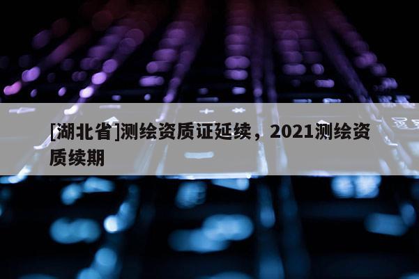 [湖北省]測繪資質證延續，2021測繪資質續期