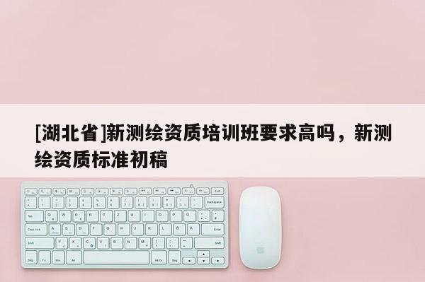 [湖北省]新測繪資質(zhì)培訓班要求高嗎，新測繪資質(zhì)標準初稿