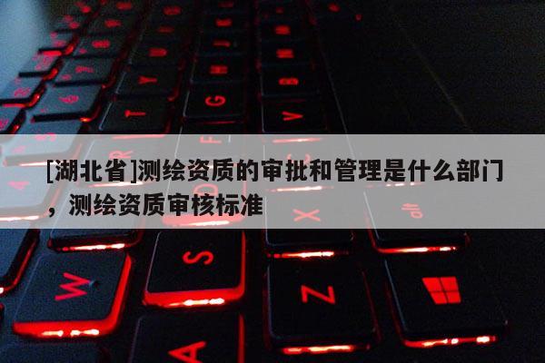 [湖北省]測(cè)繪資質(zhì)的審批和管理是什么部門，測(cè)繪資質(zhì)審核標(biāo)準(zhǔn)