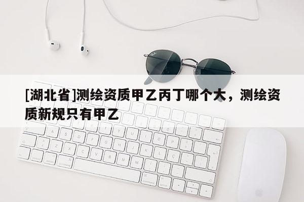 [湖北省]測繪資質(zhì)甲乙丙丁哪個大，測繪資質(zhì)新規(guī)只有甲乙