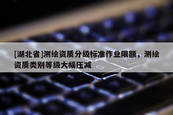 [湖北省]測繪資質分級標準作業限額，測繪資質類別等級大幅壓減