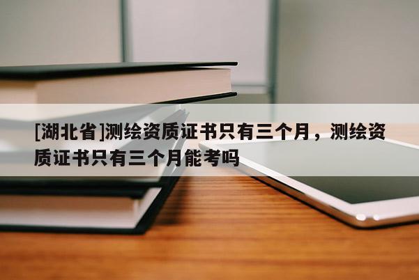 [湖北省]測繪資質證書只有三個月，測繪資質證書只有三個月能考嗎
