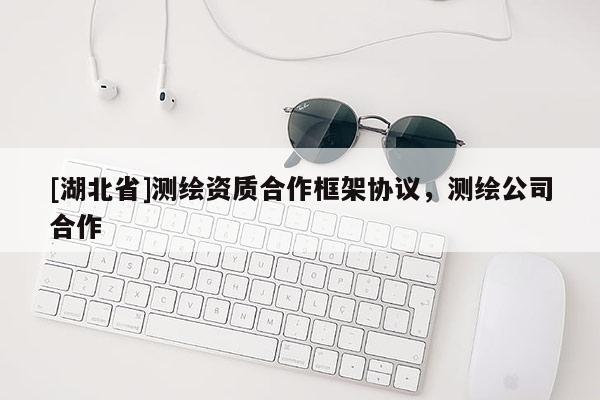 [湖北省]測繪資質(zhì)合作框架協(xié)議，測繪公司合作