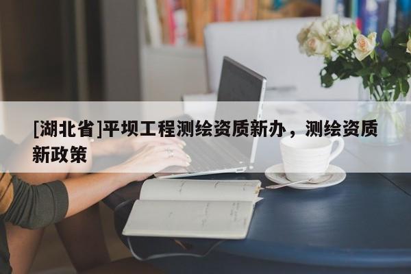 [湖北省]平壩工程測繪資質(zhì)新辦，測繪資質(zhì)新政策
