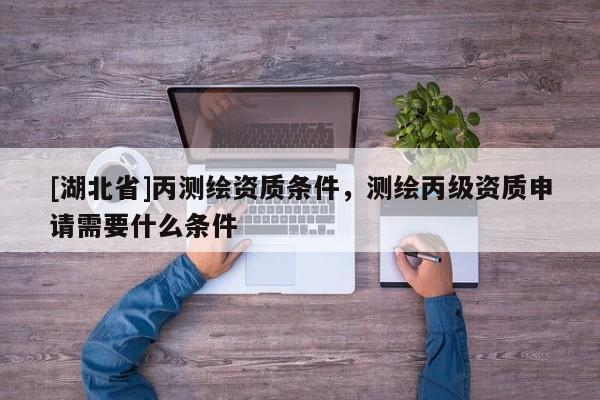 [湖北省]丙測繪資質條件，測繪丙級資質申請需要什么條件
