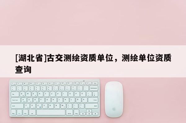 [湖北省]古交測繪資質單位，測繪單位資質查詢