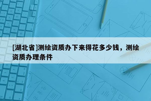 [湖北省]測繪資質(zhì)辦下來得花多少錢，測繪資質(zhì)辦理條件