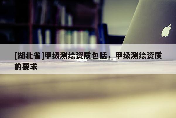[湖北省]甲級測繪資質包括，甲級測繪資質的要求