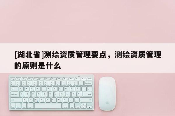 [湖北省]測(cè)繪資質(zhì)管理要點(diǎn)，測(cè)繪資質(zhì)管理的原則是什么