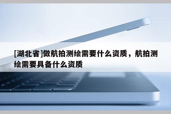 [湖北省]做航拍測繪需要什么資質，航拍測繪需要具備什么資質