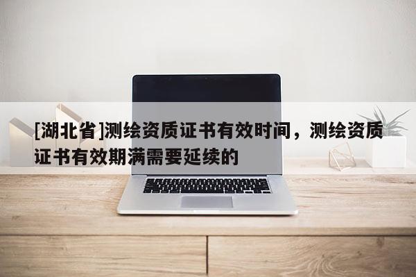 [湖北省]測繪資質(zhì)證書有效時(shí)間，測繪資質(zhì)證書有效期滿需要延續(xù)的