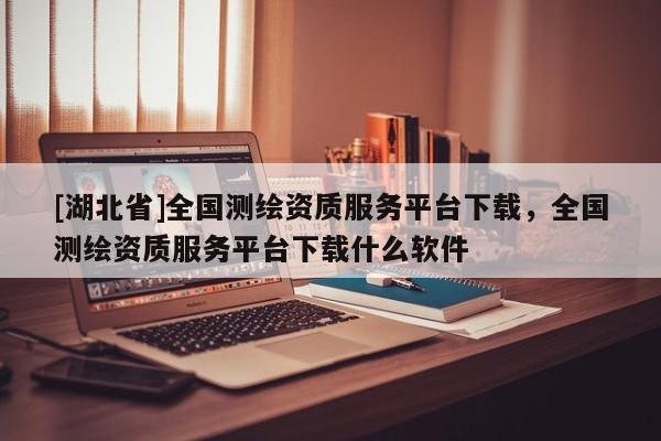 [湖北省]全國測繪資質服務平臺下載，全國測繪資質服務平臺下載什么軟件