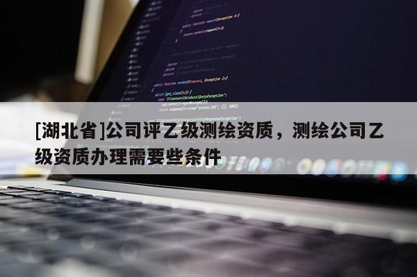 [湖北省]公司評乙級測繪資質，測繪公司乙級資質辦理需要些條件