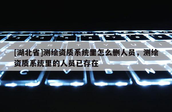 [湖北省]測繪資質系統里怎么刪人員，測繪資質系統里的人員已存在