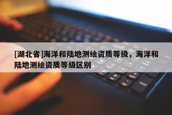 [湖北省]海洋和陸地測繪資質(zhì)等級，海洋和陸地測繪資質(zhì)等級區(qū)別