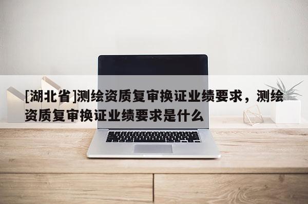 [湖北省]測繪資質(zhì)復(fù)審換證業(yè)績要求，測繪資質(zhì)復(fù)審換證業(yè)績要求是什么