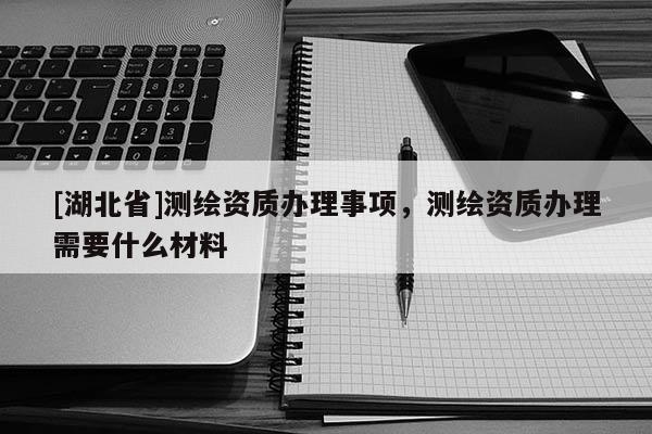 [湖北省]測繪資質辦理事項，測繪資質辦理需要什么材料