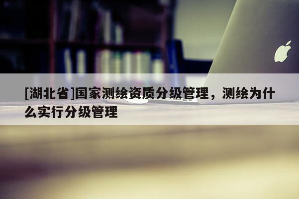 [湖北省]國家測繪資質分級管理，測繪為什么實行分級管理