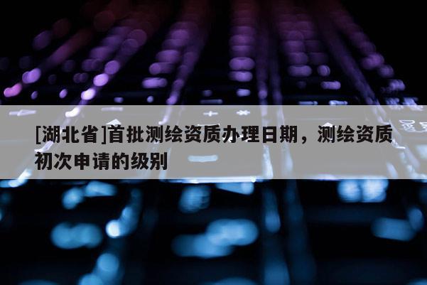 [湖北省]首批測繪資質辦理日期，測繪資質初次申請的級別