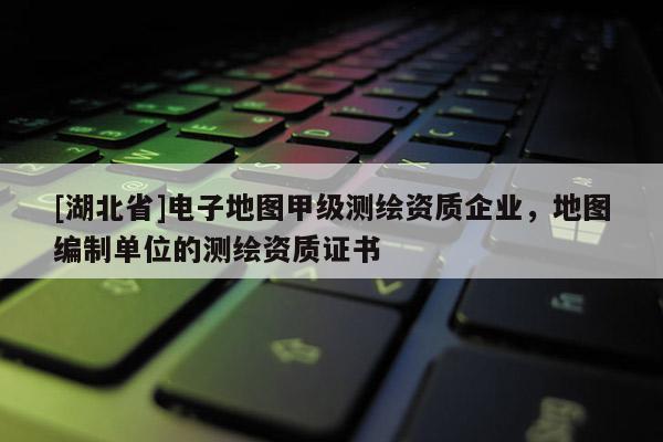 [湖北省]電子地圖甲級測繪資質(zhì)企業(yè)，地圖編制單位的測繪資質(zhì)證書