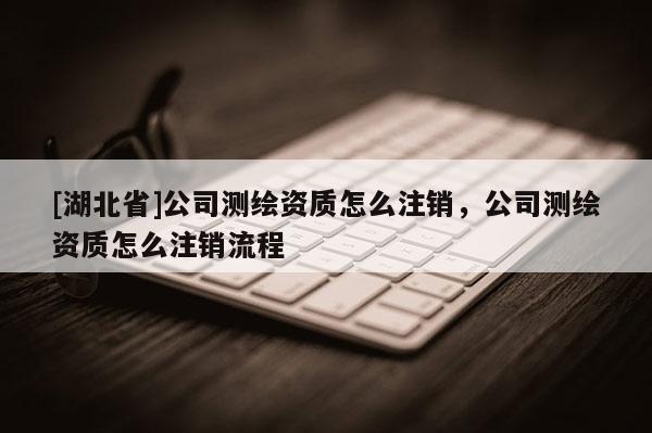 [湖北省]公司測繪資質怎么注銷，公司測繪資質怎么注銷流程
