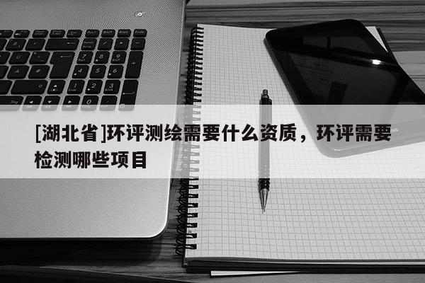 [湖北省]環評測繪需要什么資質，環評需要檢測哪些項目