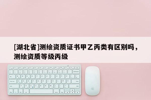 [湖北省]測繪資質證書甲乙丙類有區別嗎，測繪資質等級丙級