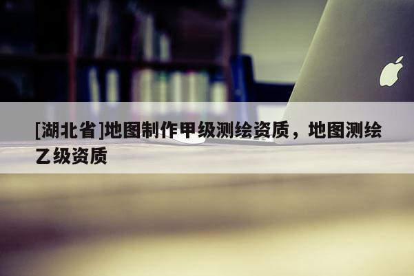 [湖北省]地圖制作甲級測繪資質，地圖測繪乙級資質