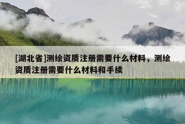[湖北省]測繪資質注冊需要什么材料，測繪資質注冊需要什么材料和手續